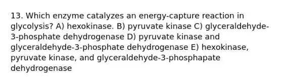 13. Which enzyme catalyzes an energy-capture reaction in glycolysis? A) hexokinase. B) pyruvate kinase C) glyceraldehyde-3-phosphate dehydrogenase D) pyruvate kinase and glyceraldehyde-3-phosphate dehydrogenase E) hexokinase, pyruvate kinase, and glyceraldehyde-3-phosphapate dehydrogenase