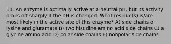 13. An enzyme is optimally active at a neutral pH, but its activity drops off sharply if the pH is changed. What residue(s) is/are most likely in the active site of this enzyme? A) side chains of lysine and glutamate B) two histidine amino acid side chains C) a glycine amino acid D) polar side chains E) nonpolar side chains