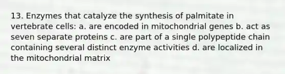 13. Enzymes that catalyze the synthesis of palmitate in vertebrate cells: a. are encoded in mitochondrial genes b. act as seven separate proteins c. are part of a single polypeptide chain containing several distinct enzyme activities d. are localized in the mitochondrial matrix