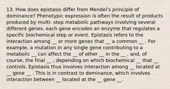 13. How does epistasis differ from Mendel's principle of dominance? Phenotypic expression is often the result of products produced by multi- step metabolic pathways involving several different genes, each gene encodes an enzyme that regulates a specific biochemical step or event. Epistasis refers to the interaction among __ or more genes that __ a common __ . For example, a mutation in any single gene contributing to a metabolic __ can affect the __ of other __ in the __ , and, of course, the final __ , depending on which biochemical __ that __ controls. Epistasis thus involves interaction among __ located at __ gene __ . This is in contrast to dominance, which involves interaction between __ located at the __ gene __.