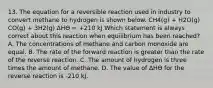 13. The equation for a reversible reaction used in industry to convert methane to hydrogen is shown below. CH4(g) + H2O(g) CO(g) + 3H2(g) ΔHӨ = +210 kJ Which statement is always correct about this reaction when equilibrium has been reached? A. The concentrations of methane and carbon monoxide are equal. B. The rate of the forward reaction is greater than the rate of the reverse reaction. C. The amount of hydrogen is three times the amount of methane. D. The value of ΔHӨ for the reverse reaction is -210 kJ.