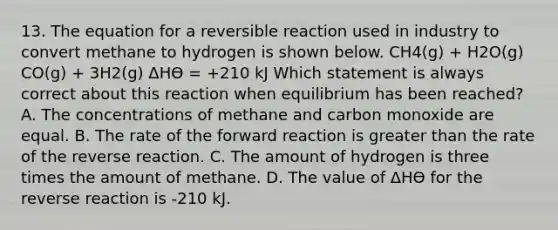 13. The equation for a reversible reaction used in industry to convert methane to hydrogen is shown below. CH4(g) + H2O(g) CO(g) + 3H2(g) ΔHӨ = +210 kJ Which statement is always correct about this reaction when equilibrium has been reached? A. The concentrations of methane and carbon monoxide are equal. B. The rate of the forward reaction is greater than the rate of the reverse reaction. C. The amount of hydrogen is three times the amount of methane. D. The value of ΔHӨ for the reverse reaction is -210 kJ.