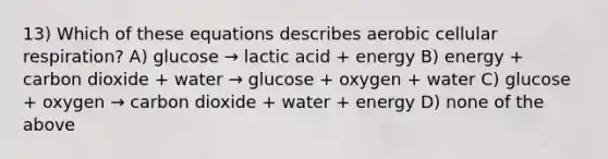 13) Which of these equations describes aerobic <a href='https://www.questionai.com/knowledge/k1IqNYBAJw-cellular-respiration' class='anchor-knowledge'>cellular respiration</a>? A) glucose → lactic acid + energy B) energy + carbon dioxide + water → glucose + oxygen + water C) glucose + oxygen → carbon dioxide + water + energy D) none of the above