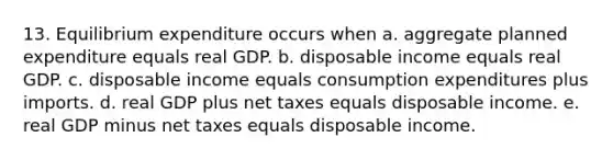 13. Equilibrium expenditure occurs when a. aggregate planned expenditure equals real GDP. b. disposable income equals real GDP. c. disposable income equals consumption expenditures plus imports. d. real GDP plus net taxes equals disposable income. e. real GDP minus net taxes equals disposable income.