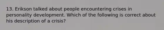 13. Erikson talked about people encountering crises in personality development. Which of the following is correct about his description of a crisis?