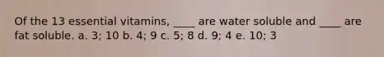 Of the 13 essential vitamins, ____ are water soluble and ____ are fat soluble. a. 3; 10 b. 4; 9 c. 5; 8 d. 9; 4 e. 10; 3