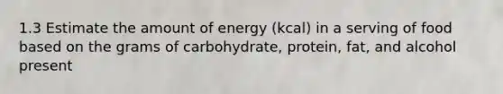 1.3 Estimate the amount of energy (kcal) in a serving of food based on the grams of carbohydrate, protein, fat, and alcohol present