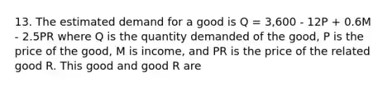 13. The estimated demand for a good is Q = 3,600 - 12P + 0.6M - 2.5PR where Q is the quantity demanded of the good, P is the price of the good, M is income, and PR is the price of the related good R. This good and good R are