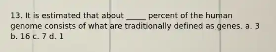 13. It is estimated that about _____ percent of the human genome consists of what are traditionally defined as genes. a. 3 b. 16 c. 7 d. 1