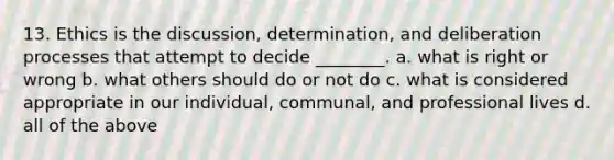 13. Ethics is the discussion, determination, and deliberation processes that attempt to decide ________. a. what is right or wrong b. what others should do or not do c. what is considered appropriate in our individual, communal, and professional lives d. all of the above