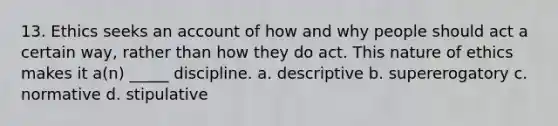13. Ethics seeks an account of how and why people should act a certain way, rather than how they do act. This nature of ethics makes it a(n) _____ discipline. a. descriptive b. supererogatory c. normative d. stipulative