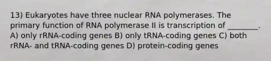 13) Eukaryotes have three nuclear RNA polymerases. The primary function of RNA polymerase II is transcription of ________. A) only rRNA-coding genes B) only tRNA-coding genes C) both rRNA- and tRNA-coding genes D) protein-coding genes