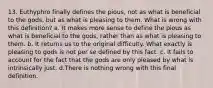 13. Euthyphro finally defines the pious, not as what is beneficial to the gods, but as what is pleasing to them. What is wrong with this definition? a. It makes more sense to define the pious as what is beneficial to the gods, rather than as what is pleasing to them. b. It returns us to the original difficulty. What exactly is pleasing to gods is not per se defined by this fact. c. It fails to account for the fact that the gods are only pleased by what is intrinsically just. d.There is nothing wrong with this final definition.