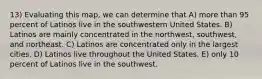 13) Evaluating this map, we can determine that A) more than 95 percent of Latinos live in the southwestern United States. B) Latinos are mainly concentrated in the northwest, southwest, and northeast. C) Latinos are concentrated only in the largest cities. D) Latinos live throughout the United States. E) only 10 percent of Latinos live in the southwest.