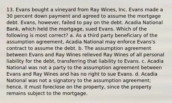 13. Evans bought a vineyard from Ray Wines, Inc. Evans made a 30 percent down payment and agreed to assume the mortgage debt. Evans, however, failed to pay on the debt. Acadia National Bank, which held the mortgage, sued Evans. Which of the following is most correct? a. As a third party beneficiary of the assumption agreement, Acadia National may enforce Evans's contract to assume the debt. b. The assumption agreement between Evans and Ray Wines relieved Ray Wines of all personal liability for the debt, transferring that liability to Evans. c. Acadia National was not a party to the assumption agreement between Evans and Ray Wines and has no right to sue Evans. d. Acadia National was not a signatory to the assumption agreement; hence, it must foreclose on the property, since the property remains subject to the mortgage.