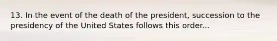 13. In the event of the death of the president, succession to the presidency of the United States follows this order...