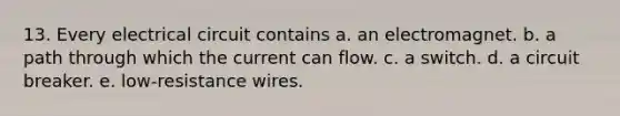 13. Every electrical circuit contains a. an electromagnet. b. a path through which the current can flow. c. a switch. d. a circuit breaker. e. low-resistance wires.