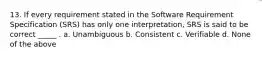 13. If every requirement stated in the Software Requirement Specification (SRS) has only one interpretation, SRS is said to be correct _____ . a. Unambiguous b. Consistent c. Verifiable d. None of the above