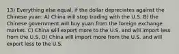 13) Everything else equal, if the dollar depreciates against the Chinese yuan: A) China will stop trading with the U.S. B) the Chinese government will buy yuan from the foreign exchange market. C) China will export more to the U.S. and will import less from the U.S. D) China will import more from the U.S. and will export less to the U.S.