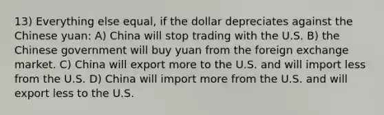 13) Everything else equal, if the dollar depreciates against the Chinese yuan: A) China will stop trading with the U.S. B) the Chinese government will buy yuan from the foreign exchange market. C) China will export more to the U.S. and will import less from the U.S. D) China will import more from the U.S. and will export less to the U.S.