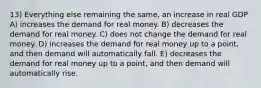 13) Everything else remaining the same, an increase in real GDP A) increases the demand for real money. B) decreases the demand for real money. C) does not change the demand for real money. D) increases the demand for real money up to a point, and then demand will automatically fall. E) decreases the demand for real money up to a point, and then demand will automatically rise.