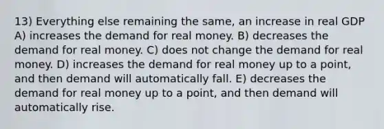 13) Everything else remaining the same, an increase in real GDP A) increases the demand for real money. B) decreases the demand for real money. C) does not change the demand for real money. D) increases the demand for real money up to a point, and then demand will automatically fall. E) decreases the demand for real money up to a point, and then demand will automatically rise.