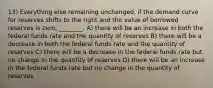 13) Everything else remaining unchanged, if the demand curve for reserves shifts to the right and the value of borrowed reserves is zero, ________. A) there will be an increase in both the federal funds rate and the quantity of reserves B) there will be a decrease in both the federal funds rate and the quantity of reserves C) there will be a decrease in the federal funds rate but no change in the quantity of reserves D) there will be an increase in the federal funds rate but no change in the quantity of reserves