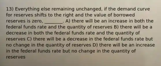 13) Everything else remaining unchanged, if the demand curve for reserves shifts to the right and the value of borrowed reserves is zero, ________. A) there will be an increase in both the federal funds rate and the quantity of reserves B) there will be a decrease in both the federal funds rate and the quantity of reserves C) there will be a decrease in the federal funds rate but no change in the quantity of reserves D) there will be an increase in the federal funds rate but no change in the quantity of reserves