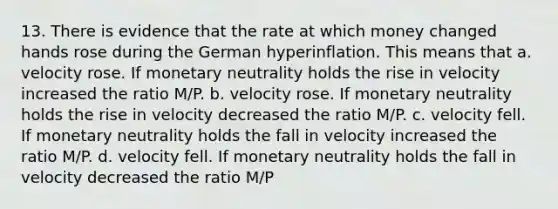 13. There is evidence that the rate at which money changed hands rose during the German hyperinflation. This means that a. velocity rose. If monetary neutrality holds the rise in velocity increased the ratio M/P. b. velocity rose. If monetary neutrality holds the rise in velocity decreased the ratio M/P. c. velocity fell. If monetary neutrality holds the fall in velocity increased the ratio M/P. d. velocity fell. If monetary neutrality holds the fall in velocity decreased the ratio M/P