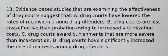 13. Evidence-based studies that are examining the effectiveness of drug courts suggest that: A. drug courts have lowered the rates of recidivism among drug offenders. B. drug courts are less cost-effective than probation owing to increased victimization costs. C. drug courts award punishments that are more severe than incarceration. D. drug courts have significantly increased the rate of rearrests among drug offenders.