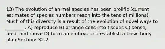 13) The evolution of animal species has been prolific (current estimates of species numbers reach into the tens of millions). Much of this diversity is a result of the evolution of novel ways to ________. A) reproduce B) arrange cells into tissues C) sense, feed, and move D) form an embryo and establish a basic body plan Section: 32.2