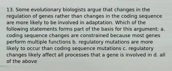 13. Some evolutionary biologists argue that changes in the regulation of genes rather than changes in the coding sequence are more likely to be involved in adaptation. Which of the following statements forms part of the basis for this argument: a. coding sequence changes are constrained because most genes perform multiple functions b. regulatory mutations are more likely to occur than coding sequence mutations c. regulatory changes likely affect all processes that a gene is involved in d. all of the above