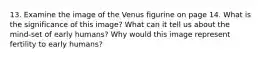 13. Examine the image of the Venus figurine on page 14. What is the significance of this image? What can it tell us about the mind-set of early humans? Why would this image represent fertility to early humans?