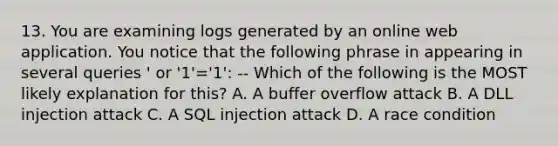 13. You are examining logs generated by an online web application. You notice that the following phrase in appearing in several queries ' or '1'='1': -- Which of the following is the MOST likely explanation for this? A. A buffer overflow attack B. A DLL injection attack C. A SQL injection attack D. A race condition