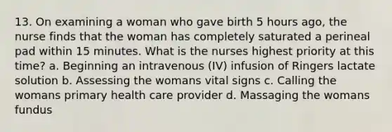 13. On examining a woman who gave birth 5 hours ago, the nurse finds that the woman has completely saturated a perineal pad within 15 minutes. What is the nurses highest priority at this time? a. Beginning an intravenous (IV) infusion of Ringers lactate solution b. Assessing the womans vital signs c. Calling the womans primary health care provider d. Massaging the womans fundus