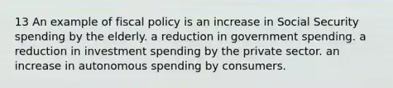 13 An example of fiscal policy is an increase in Social Security spending by the elderly. a reduction in government spending. a reduction in investment spending by the private sector. an increase in autonomous spending by consumers.