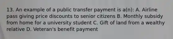 13. An example of a public transfer payment is a(n): A. Airline pass giving price discounts to senior citizens B. Monthly subsidy from home for a university student C. Gift of land from a wealthy relative D. Veteran's benefit payment