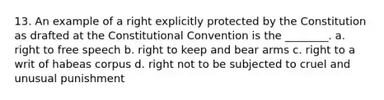 13. An example of a right explicitly protected by the Constitution as drafted at the Constitutional Convention is the ________. a. right to free speech b. right to keep and bear arms c. right to a writ of habeas corpus d. right not to be subjected to cruel and unusual punishment