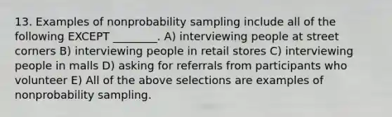 13. Examples of nonprobability sampling include all of the following EXCEPT ________. A) interviewing people at street corners B) interviewing people in retail stores C) interviewing people in malls D) asking for referrals from participants who volunteer E) All of the above selections are examples of nonprobability sampling.