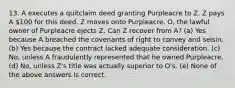 13. A executes a quitclaim deed granting Purpleacre to Z. Z pays A 100 for this deed. Z moves onto Purpleacre. O, the lawful owner of Purpleacre ejects Z. Can Z recover from A? (a) Yes because A breached the covenants of right to convey and seisin. (b) Yes because the contract lacked adequate consideration. (c) No, unless A fraudulently represented that he owned Purpleacre. (d) No, unless Z's title was actually superior to O's. (e) None of the above answers is correct.