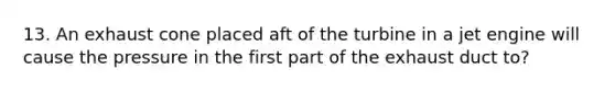 13. An exhaust cone placed aft of the turbine in a jet engine will cause the pressure in the first part of the exhaust duct to?