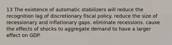 13 The existence of automatic stabilizers will reduce the recognition lag of discretionary fiscal policy. reduce the size of recessionary and inflationary gaps. eliminate recessions. cause the effects of shocks to aggregate demand to have a larger effect on GDP.