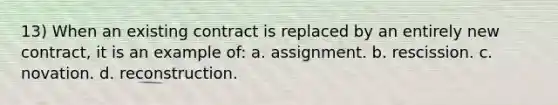 13) When an existing contract is replaced by an entirely new contract, it is an example of: a. assignment. b. rescission. c. novation. d. reconstruction.