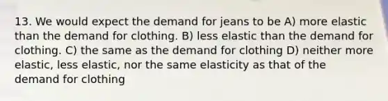 13. We would expect the demand for jeans to be A) more elastic than the demand for clothing. B) less elastic than the demand for clothing. C) the same as the demand for clothing D) neither more elastic, less elastic, nor the same elasticity as that of the demand for clothing