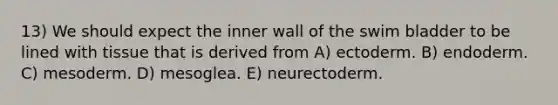 13) We should expect the inner wall of the swim bladder to be lined with tissue that is derived from A) ectoderm. B) endoderm. C) mesoderm. D) mesoglea. E) neurectoderm.