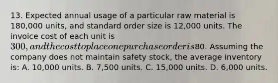 13. Expected annual usage of a particular raw material is 180,000 units, and standard order size is 12,000 units. The invoice cost of each unit is 300, and the cost to place one purchase order is80. Assuming the company does not maintain safety stock, the average inventory is: A. 10,000 units. B. 7,500 units. C. 15,000 units. D. 6,000 units.