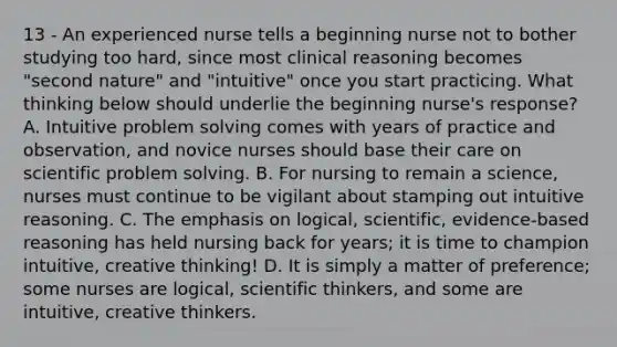 13 - An experienced nurse tells a beginning nurse not to bother studying too hard, since most clinical reasoning becomes "second nature" and "intuitive" once you start practicing. What thinking below should underlie the beginning nurse's response? A. Intuitive problem solving comes with years of practice and observation, and novice nurses should base their care on scientific problem solving. B. For nursing to remain a science, nurses must continue to be vigilant about stamping out intuitive reasoning. C. The emphasis on logical, scientific, evidence-based reasoning has held nursing back for years; it is time to champion intuitive, creative thinking! D. It is simply a matter of preference; some nurses are logical, scientific thinkers, and some are intuitive, creative thinkers.