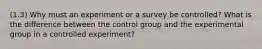 (1.3) Why must an experiment or a survey be controlled? What is the difference between the control group and the experimental group in a controlled experiment?