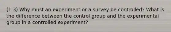 (1.3) Why must an experiment or a survey be controlled? What is the difference between the control group and the experimental group in a controlled experiment?