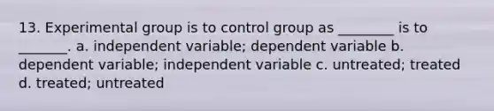 13. Experimental group is to control group as ________ is to _______. a. independent variable; dependent variable b. dependent variable; independent variable c. untreated; treated d. treated; untreated